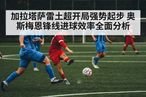 加拉塔萨雷土超开局强势起步 奥斯梅恩锋线进球效率全面分析