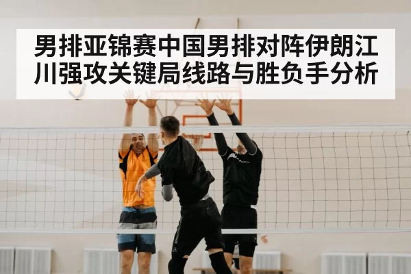 男排亚锦赛中国男排对阵伊朗江川强攻关键局线路与胜负手分析